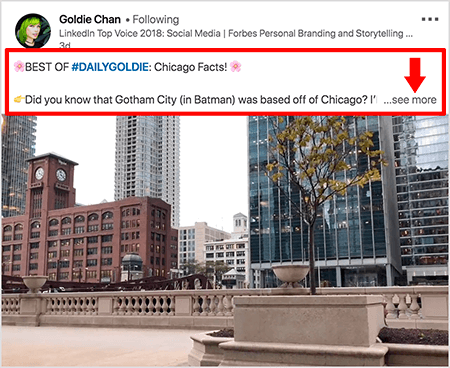Ini adalah tangkapan layar dari video LinkedIn oleh Goldie Chan. Callout merah pada gambar menyoroti bagaimana teks muncul di atas posting video di feed berita LinkedIn. Di atas video, dua baris teks muncul diikuti dengan tiga titik dan tautan "lihat lebih banyak". Teks tersebut mengatakan “TERBAIK DARI #DAILYGOLDIE: Fakta Chicago! Tahukah Anda bahwa Kota Gotham (di Batman) berbasis di Chicago.. . “Gambar video menunjukkan gedung-gedung di pusat kota Chicago di sepanjang Sungai Chicago.