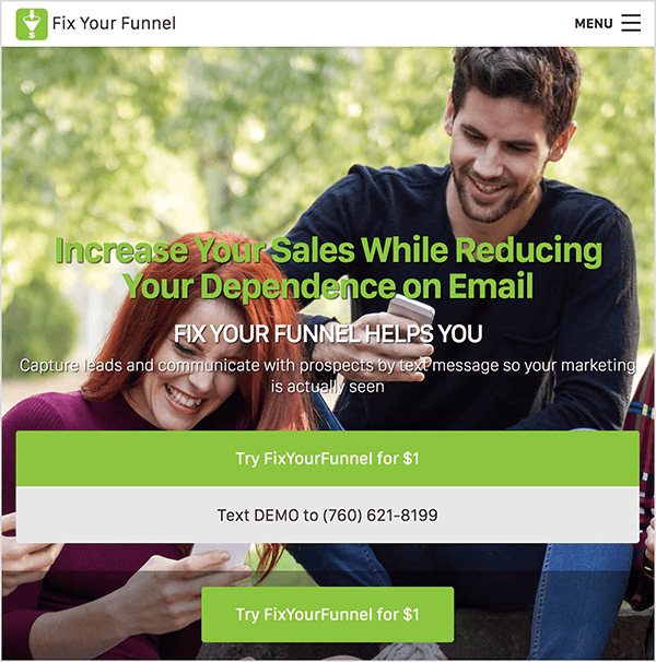 Ini adalah tangkapan layar dari situs web Perbaiki Saluran Anda. Bilah navigasi dengan latar belakang putih membentang di atas. Di kiri atas, logo Perbaiki Corong Anda muncul di samping nama perusahaan dalam teks hitam. Logo berbentuk kotak hijau dengan ilustrasi corong berwarna putih. Di sebelah kanan adalah menu hamburger. Latar belakang situs web adalah foto seorang wanita kulit putih dan seorang pria kulit putih duduk di luar ruangan di antara beberapa pohon pada hari yang cerah, melihat smartphone mereka. Wanita itu sedang tersenyum. Dia memiliki rambut merah panjang dan mengenakan kemeja turtleneck ungu. Pria itu juga tersenyum. Dia memiliki rambut pendek coklat tua dan janggut pendek coklat tua. Dia mengenakan kaos hitam lengan panjang dan celana jeans. Di atas foto terdapat judul dalam teks hijau yang bertuliskan, "Tingkatkan Penjualan Anda Sambil Mengurangi Ketergantungan Anda pada Email". Di bawah tajuk adalah subpos dalam teks putih, "Perbaiki Corong Anda Membantu Anda". Kemudian teks putih yang lebih kecil bertuliskan "Tangkap prospek dan komunikasikan dengan alat peraga melalui pesan teks sehingga pemasaran Anda benar-benar terlihat". Di bawah teks ini ada dua tombol lebar. Tombol hijau dengan teks putih bertuliskan "Coba FixYourFunnel seharga $ 1". Tombol abu-abu terang dengan teks hitam bertuliskan, "SMS DEMO ke (760) 621-8199". Di bawah tombol lebar ini terdapat tombol hijau sempit dengan teks putih yang juga bertuliskan "Coba FixYourFunnel seharga $ 1". Oli Billson mengatakan Anda dapat menggunakan Perbaiki Saluran Anda dengan Infusionsoft untuk mengotomatiskan pesan teks dalam kerangka saluran teleponnya.
