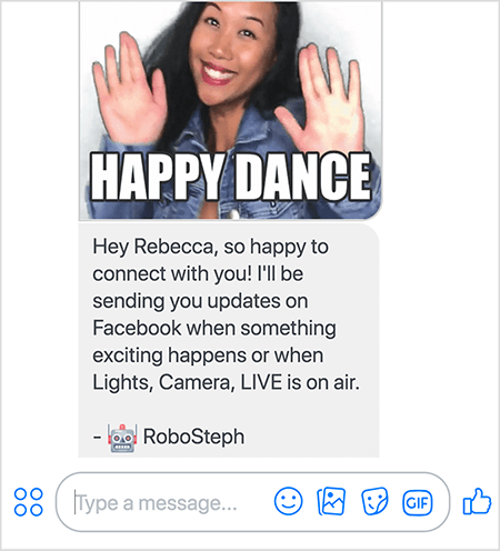 Ini adalah tangkapan layar dari RoboSteph, bot Messenger Stephanie Liu. Di bagian atas adalah GIF menari Stephanie. Stephanie adalah seorang wanita Asia. Rambut hitamnya jatuh di bawah bahunya, dan dia memakai riasan dan jaket denim. Dia tersenyum dengan tangan di udara, telapak tangan menghadap ke luar. Teks putih di bagian bawah GIF bertuliskan "Happy Dance". Di bawah GIF, RoboSteph mengirimkan pesan berikut kepada pengguna: “Hai Rebecca, senang terhubung dengan Anda! Saya akan mengirimi Anda pembaruan di Facebook ketika sesuatu yang menarik terjadi atau ketika Lights, Camera, LIVE sedang disiarkan. - RoboSteph ”. Di bawah gambar ini adalah tempat mengetik tanggapan di Facebook Messenger.