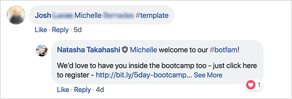 Ini adalah tangkapan layar komentar Facebook dari grup Facebook School of Bots. Seorang pemberi komentar bernama Josh telah menandai seorang teman dan menggunakan hashtag #template untuk menerima templat gratis. Natasha Takahashi telah menanggapi untuk menyambut teman yang diberi tag dan mengungkapkan harapannya bahwa dia juga mendaftar untuk bootcamp. Dengan meminta pendaftar untuk mereferensikan teman dengan imbalan templat gratis, School of Bots dapat mengembangkan daftar peserta yang sangat terlibat dan pelanggan bot sebelum peluncuran produk mereka.